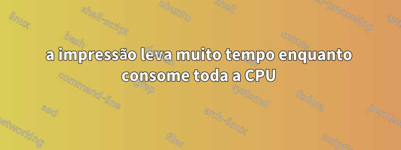a impressão leva muito tempo enquanto consome toda a CPU