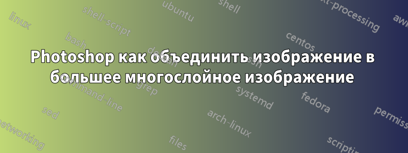 Photoshop как объединить изображение в большее многослойное изображение