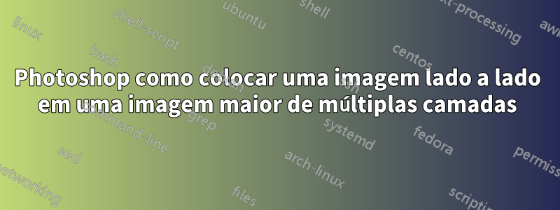 Photoshop como colocar uma imagem lado a lado em uma imagem maior de múltiplas camadas