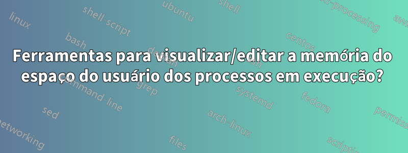 Ferramentas para visualizar/editar a memória do espaço do usuário dos processos em execução?