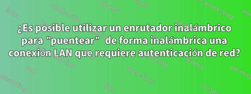 ¿Es posible utilizar un enrutador inalámbrico para "puentear" de forma inalámbrica una conexión LAN que requiere autenticación de red?