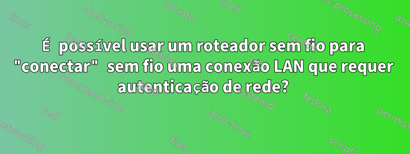É possível usar um roteador sem fio para "conectar" sem fio uma conexão LAN que requer autenticação de rede?