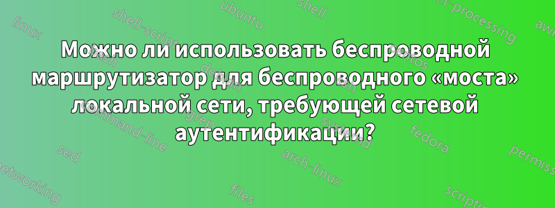 Можно ли использовать беспроводной маршрутизатор для беспроводного «моста» локальной сети, требующей сетевой аутентификации?
