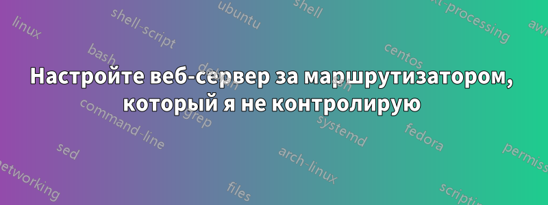 Настройте веб-сервер за маршрутизатором, который я не контролирую