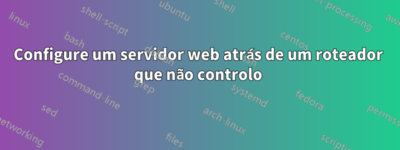 Configure um servidor web atrás de um roteador que não controlo
