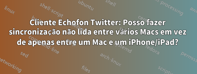 Cliente Echofon Twitter: Posso fazer sincronização não lida entre vários Macs em vez de apenas entre um Mac e um iPhone/iPad?