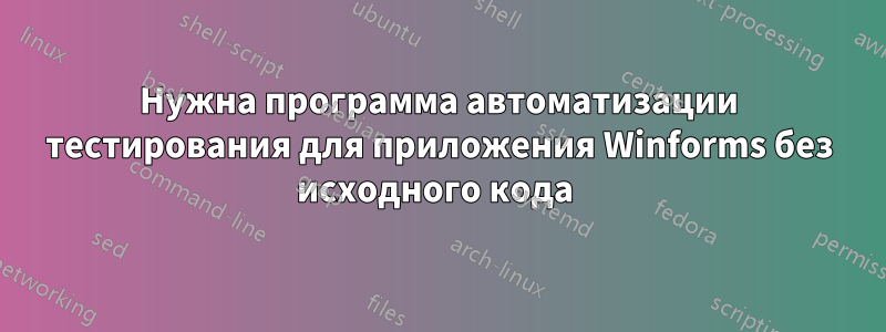 Нужна программа автоматизации тестирования для приложения Winforms без исходного кода 