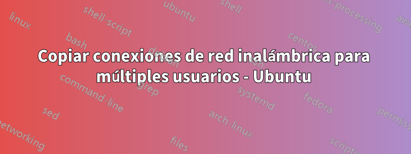 Copiar conexiones de red inalámbrica para múltiples usuarios - Ubuntu