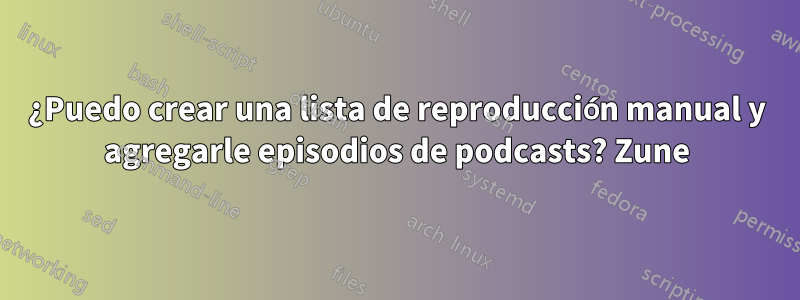 ¿Puedo crear una lista de reproducción manual y agregarle episodios de podcasts? Zune