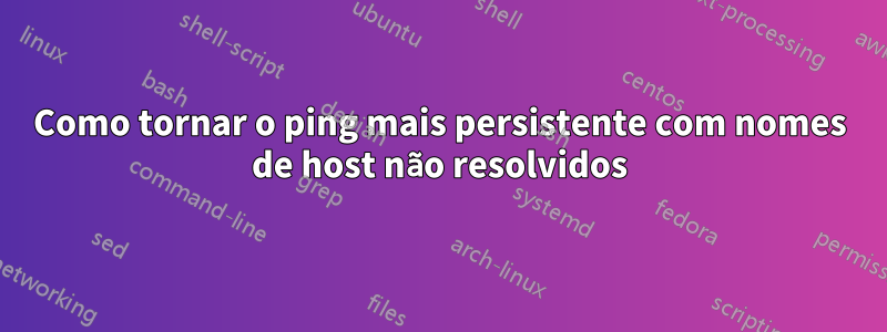 Como tornar o ping mais persistente com nomes de host não resolvidos