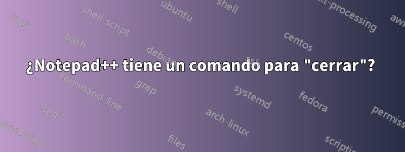 ¿Notepad++ tiene un comando para "cerrar"?