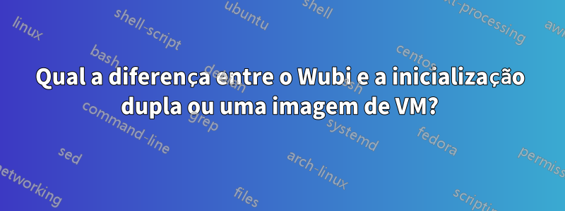 Qual a diferença entre o Wubi e a inicialização dupla ou uma imagem de VM?