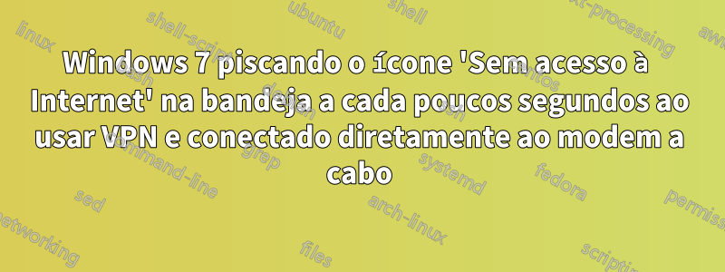 Windows 7 piscando o ícone 'Sem acesso à Internet' na bandeja a cada poucos segundos ao usar VPN e conectado diretamente ao modem a cabo