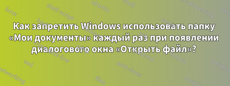 Как запретить Windows использовать папку «Мои документы» каждый раз при появлении диалогового окна «Открыть файл»?