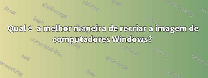 Qual é a melhor maneira de recriar a imagem de computadores Windows? 