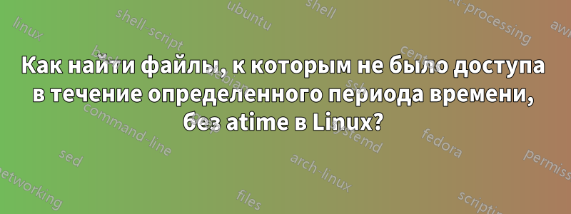 Как найти файлы, к которым не было доступа в течение определенного периода времени, без atime в Linux?