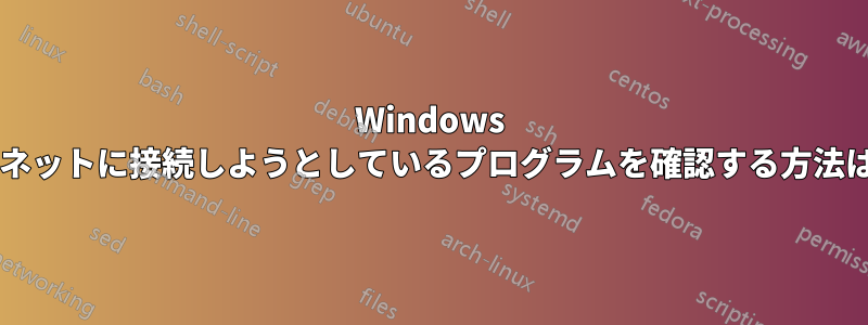 Windows 上でインターネットに接続しようとしているプログラムを確認する方法はありますか?