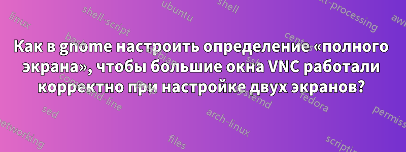 Как в gnome настроить определение «полного экрана», чтобы большие окна VNC работали корректно при настройке двух экранов?