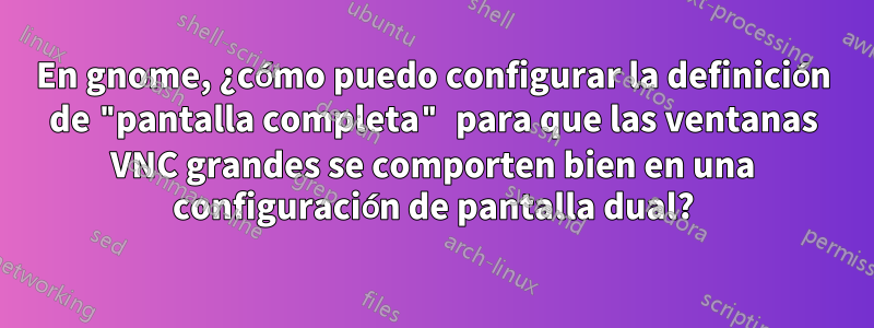 En gnome, ¿cómo puedo configurar la definición de "pantalla completa" para que las ventanas VNC grandes se comporten bien en una configuración de pantalla dual?