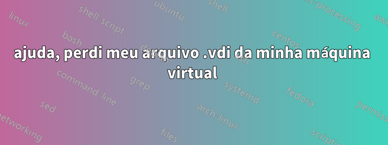 ajuda, perdi meu arquivo .vdi da minha máquina virtual