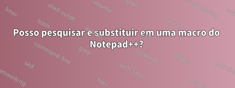Posso pesquisar e substituir em uma macro do Notepad++?