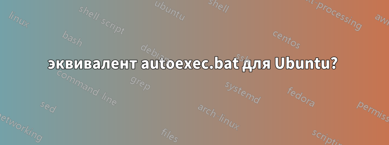 эквивалент autoexec.bat для Ubuntu?