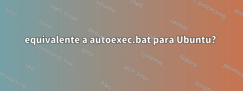 equivalente a autoexec.bat para Ubuntu?