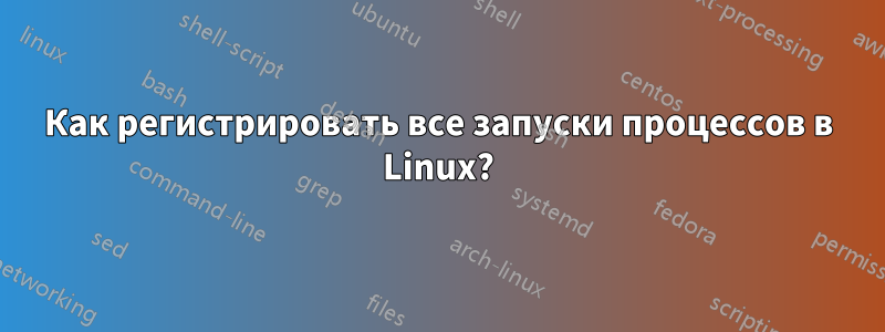 Как регистрировать все запуски процессов в Linux?