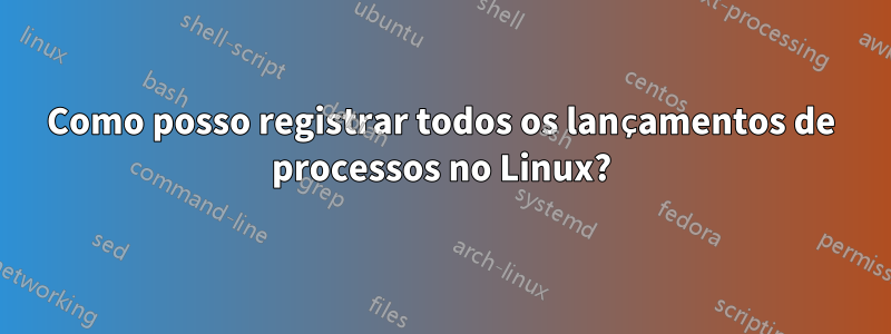 Como posso registrar todos os lançamentos de processos no Linux?