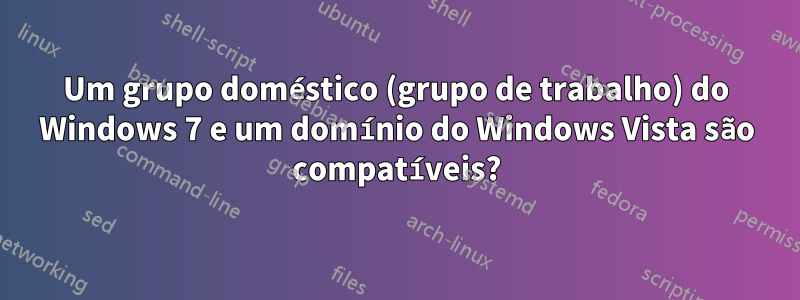 Um grupo doméstico (grupo de trabalho) do Windows 7 e um domínio do Windows Vista são compatíveis?