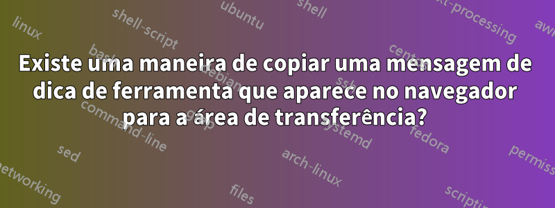 Existe uma maneira de copiar uma mensagem de dica de ferramenta que aparece no navegador para a área de transferência?