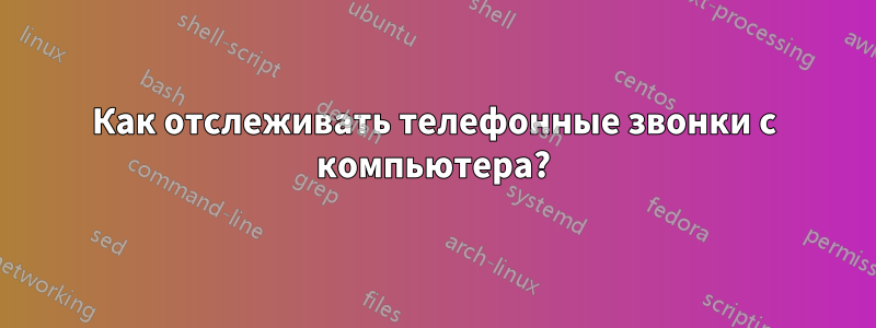 Как отслеживать телефонные звонки с компьютера?