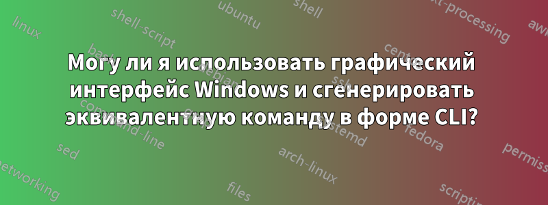 Могу ли я использовать графический интерфейс Windows и сгенерировать эквивалентную команду в форме CLI?