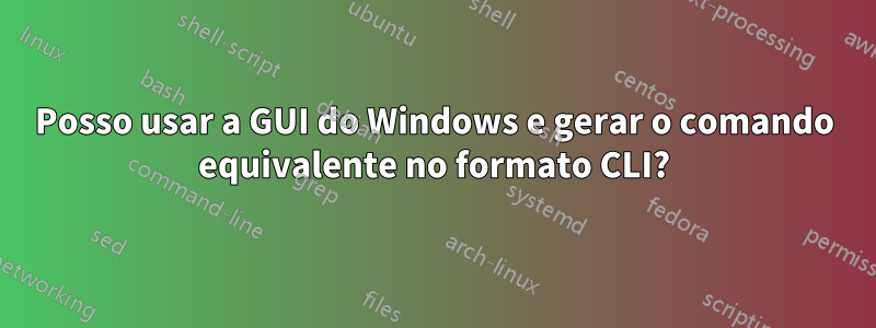 Posso usar a GUI do Windows e gerar o comando equivalente no formato CLI?