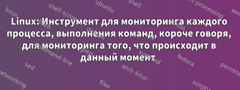 Linux: Инструмент для мониторинга каждого процесса, выполнения команд, короче говоря, для мониторинга того, что происходит в данный момент 