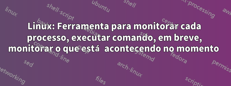 Linux: Ferramenta para monitorar cada processo, executar comando, em breve, monitorar o que está acontecendo no momento 