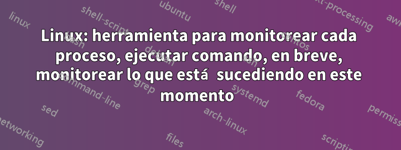 Linux: herramienta para monitorear cada proceso, ejecutar comando, en breve, monitorear lo que está sucediendo en este momento 