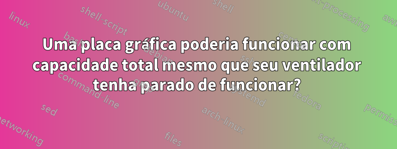 Uma placa gráfica poderia funcionar com capacidade total mesmo que seu ventilador tenha parado de funcionar?