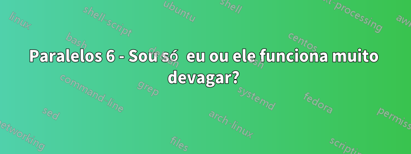 Paralelos 6 - Sou só eu ou ele funciona muito devagar?