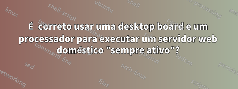 É correto usar uma desktop board e um processador para executar um servidor web doméstico "sempre ativo"?