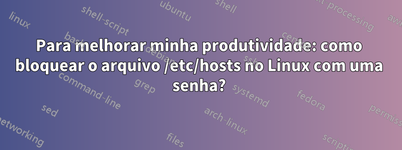 Para melhorar minha produtividade: como bloquear o arquivo /etc/hosts no Linux com uma senha?