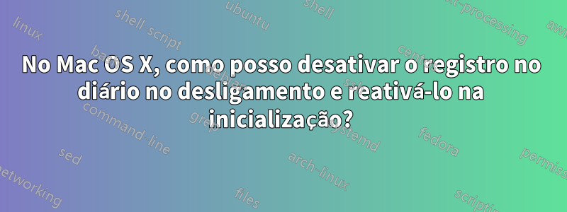 No Mac OS X, como posso desativar o registro no diário no desligamento e reativá-lo na inicialização?