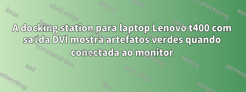 A docking station para laptop Lenovo t400 com saída DVI mostra artefatos verdes quando conectada ao monitor