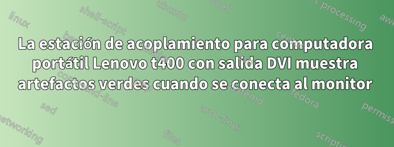 La estación de acoplamiento para computadora portátil Lenovo t400 con salida DVI muestra artefactos verdes cuando se conecta al monitor