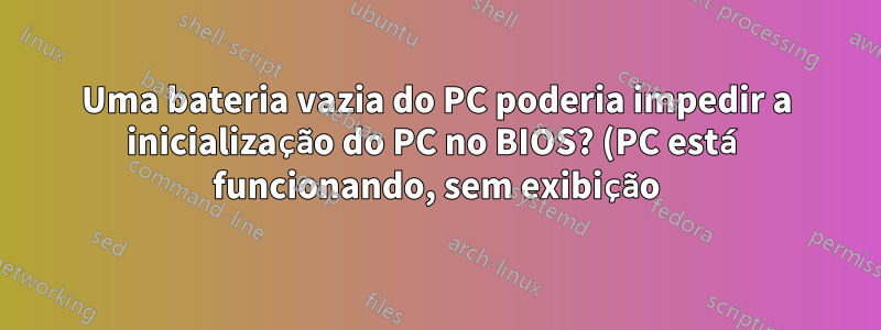 Uma bateria vazia do PC poderia impedir a inicialização do PC no BIOS? (PC está funcionando, sem exibição)