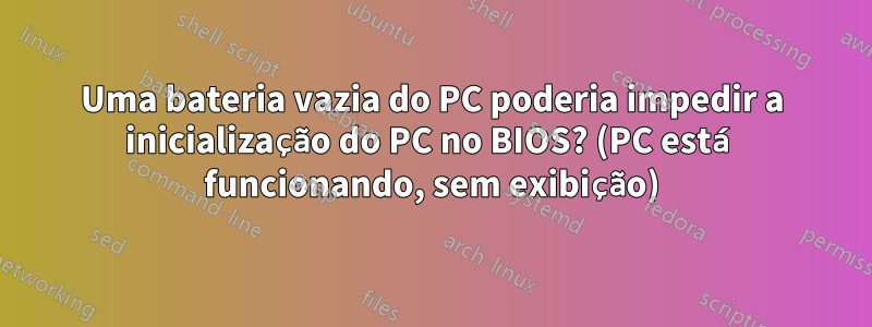 Uma bateria vazia do PC poderia impedir a inicialização do PC no BIOS? (PC está funcionando, sem exibição)