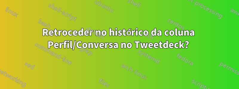 Retroceder no histórico da coluna Perfil/Conversa no Tweetdeck?