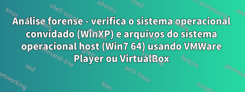 Análise forense - verifica o sistema operacional convidado (WinXP) e arquivos do sistema operacional host (Win7 64) usando VMWare Player ou VirtualBox