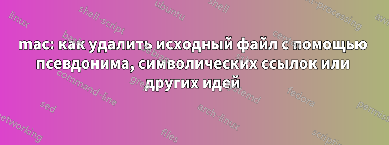 mac: как удалить исходный файл с помощью псевдонима, символических ссылок или других идей