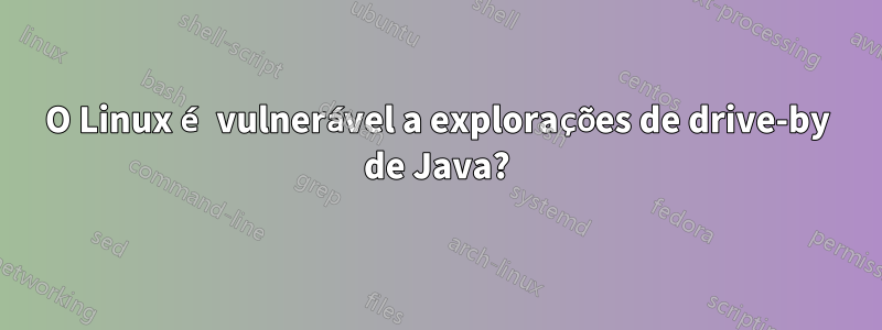 O Linux é vulnerável a explorações de drive-by de Java?